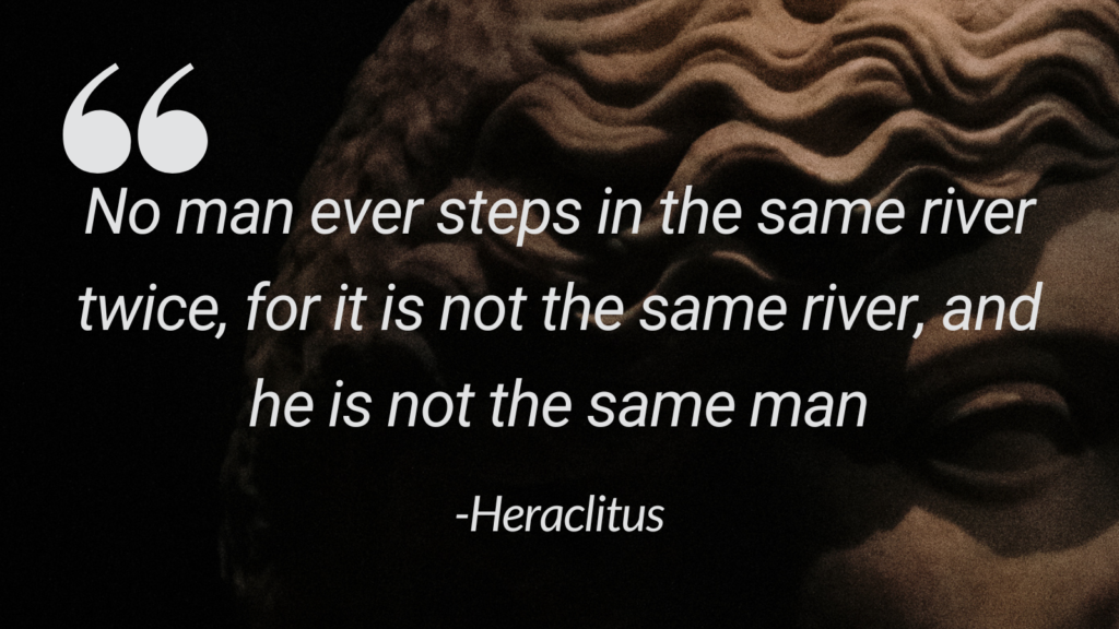 Heraclitus quote, "No man ever steps in the same river twice, for it is not the same river, and he is not the same man." This suggests that everything is constantly changing and interconnected, making the idea of absolute uniqueness difficult to sustain.